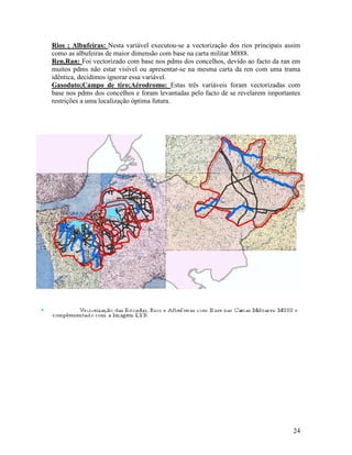 Rios ; Albufeiras: Nesta variável executou-se a vectorização dos rios principais assim
como as albufeiras de maior dimensão com base na carta militar M888.
Ren,Ran: Foi vectorizado com base nos pdms dos concelhos, devido ao facto da ran em
muitos pdms não estar visível ou apresentar-se na mesma carta da ren com uma trama
idêntica, decidimos ignorar essa variável.
Gasoduto;Campo de tiro;Aérodromo: Estas três variáveis foram vectorizadas com
base nos pdms dos concelhos e foram levantadas pelo facto de se revelarem importantes
restrições a uma localização óptima futura.




                                                                                   24
 