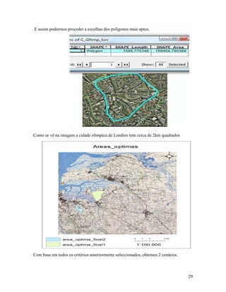 .E assim podermos proceder a escolhas dos polígonos mais aptos.




Como se vê na imagem a cidade olímpica de Londres tem cerca de 2km quadrados




Com base em todos os critérios anteriormente seleccionados, obtemos 2 cenários.



                                                                                  29
 