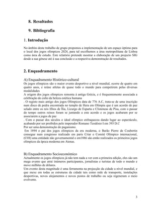 8. Resultados

   9. Bibliografia

1. Introdução
No âmbito deste trabalho de grupo propomos a implementação de um espaço óptimo para
o local dos jogos olímpicos 2024, para tal escolhemos a área metropolitana de Lisboa
como área de estudo. Este relatório pretende mostrar a elaboração de um projecto SIG
desde a sua génese até á sua conclusão e a respectiva demonstração de resultados.


2. Enquadramento

A) Enquadramento Histórico-cultural
Os jogos olímpicos são o maior evento desportivo a nível mundial, ocorre de quatro em
quatro anos, e reúne atletas de quase todo o mundo para competirem pelas diversas
modalidades
A origem dos jogos olímpicos remonta á antiga Grécia, e é frequentemente associada a
celebração do culto da beleza estética humana
. O registo mais antigo dos jogos Olímpicos data de 776 A.C, trata-se de uma inscrição
num disco de pedra encontrada no templo de Hera em Olímpia que é um acordo de paz
selado entre os reis Ifitos de Ília, Licurgo de Esparta e Clisteneas de Pisa, com o passar
do tempo outros reinos foram se juntando a este acordo e os jogos acabaram por se
associarem a jogos de paz
. Com o passar dos séculos o ideal olímpico enfraqueceu dando lugar ao espectáculo,
acabando por ser proibidos pelo imperador Romano Teodósio I em 393 D.C
Por ser uma demonstração do paganismo.
 Em 1894 o pai dos jogos olímpicos da era moderna, o Barão Pierre de Coubertin
consegue num congresso realizado em paris Criar o Comité Olímpico internacional,
(COI) uma entidade não governamental e em1886 são então realizados os primeiros jogos
olímpicos da época moderna em Atenas.


B) Enquadramento Socioeconómico
Actualmente os jogos olímpicos já não tem nada a ver com a primeira edição, eles são um
mega evento que atrai inúmeros participantes, jornalistas e turistas de todo o mundo e
move milhões de dólares.
Um evento desta magnitude é uma ferramenta na projecção da cidade a nível mundial, e
que mexe em todas as estruturas da cidade tais como rede de transporte, instalações
desportivas, novos alojamentos e novos postos de trabalho ou seja regeneram o meio
evolvente.




                                                                                        3
 