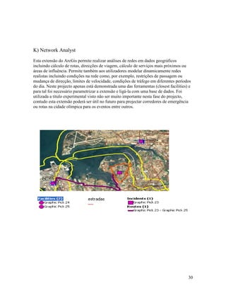 K) Network Analyst
Esta extensão do ArcGis permite realizar análises de redes em dados geográficos
incluindo cálculo de rotas, direcções de viagem, cálculo de serviços mais próximos ou
áreas de influência. Permite também aos utilizadores modelar dinamicamente redes
realistas incluindo condições na rede como, por exemplo, restrições de passagem ou
mudança de direcção, limites de velocidade, condições de tráfego em diferentes períodos
do dia. Neste projecto apenas está demonstrada uma das ferramentas (closest facilities) e
para tal foi necessário parametrizar a extensão e ligá-la com uma base de dados. Foi
utilizada a título experimental visto não ser muito importante nesta fase do projecto,
contudo esta extensão poderá ser útil no futuro para projectar corredores de emergência
ou rotas na cidade olímpica para os eventos entre outros.




                                                                                       30
 