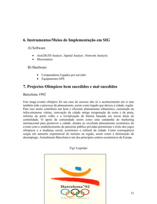 6. Instrumentos/Meios de Implementação em SIG
   A) Software

       •   ArcGIS(3D Analyst ; Spatial Analyst ; Network Analyst)
       •   Microstation

   B) Hardware

           •   Computadores Ligados por servidor
           •   Equipamento GPS

7. Projectos Olímpicos bem sucedidos e mal sucedidos
Barcelona 1992
Este mega evento olímpico foi um caso de sucesso não só o acontecimento em si mas
também todo o processo de planeamento, assim como legado que deixou á cidade, região.
Para isso muito contribuiu um bom e eficiente planeamento urbanístico, construção de
infra-estruturas viárias, renovação da cidade antiga recuperação da costa e da praia,
reforma do porto velho e a revitalização de bairros baseada em novas áreas de
centralidade. O apoio da comunidade assim como uma campanha de marketing
internacional para promover a cidade, aliados ao excelente planeamento económico do
evento com o estabelecimento de parcerias público privadas permitiram o êxito dos jogos
olímpicos e a mudança social, económico e cultural da cidade. Como consequência
surgiu um aumento exponencial do turismo na região, assim como a diminuição do
desemprego. Actualmente Barcelona é um dos principais centros económicos da Europa.


                                    Fig1.Logotipo




                                                                                    31
 