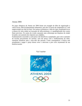 Atenas 2004
Os jogos olímpicos de Atenas em 2004 foram um exemplo de falta de organização a
vários níveis, falta de planeamento urbanístico, pois dos 22 locais de competição só 1 está
reaproveitado nos dias de hoje. Em termos económicos a falta de rigor orçamental levou
a atrasos de vária ordem na execução de infra-estruturas e á quadruplicação dos custos
finais previstos. Os custos do evento causaram uma sobrecarga nas despesas do estado
levando a um aumento dos impostos aos cidadãos.
O planeamento executado a curto-prazo não beneficiou a população, quer com o aumento
de receitas provenientes do turismo, nem tão pouco com o melhoramento de infra-
estruturas benéficas para o dia-a-dia das pessoas. Como consequência a Grécia está
actualmente a pagar o preço desses erros e atravessa a pior crise orçamental da sua
história recente.



                                      Fig1.Logotipo




                                                                                        33
 