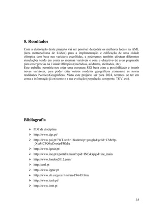 8. Resultados
Com a elaboração deste projecto vai ser possível descobrir os melhores locais na AML
(área metropolitana de Lisboa) para a implementação e edificação de uma cidade
olímpica com base nas variáveis escolhidas, e poderemos também efectuar diferentes
simulações tendo em conta as mesmas variáveis e com o objectivo de estar preparado
para emergências na Cidade Olímpica (Incêndios, acidentes, atentados, etc).
Este trabalho permitiu-nos criar uma estrutura SIG base com a possibilidade e inserir
novas variáveis, para poder criar outros modelos geográficos consoante as novas
realidades Politico/Geográficas. Visto este projecto ser para 2024, teremos de ter em
conta a informação já existente e a sua evolução (população, aeroporto, TGV, etc).




Bibliografia

       PDF da disciplina
       http://www.dgs.pt/
       http://www.pai.pt/?WT.srch=1&adrecip=google&gclid=CMz8p-
       _XiaMCFQ4eZwodpFJOdA
       http://www.igeoe.pt/
       http://www.ine.pt/xportal/xmain?xpid=INE&xpgid=ine_main
       http://www.london2012.com/
       http://aml.pt
       http://www.ippar.pt
       http://www.ub.es/geocrit/sn/sn-194-85.htm
       http://www.icnb.pt/
       http://www.imtt.pt



                                                                                  35
 