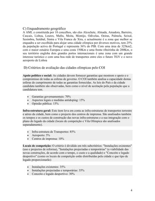 C) Enquadramento geográfico
A AML e constituída por 18 concelhos, são eles Alcochete, Almada, Amadora, Barreiro,
Cascais, Lisboa, Loures, Mafra, Moita, Montijo, Odivelas, Oeiras, Palmela, Seixal,
Sesimbra, Setúbal, Sintra e Vila Franca de Xira, e actualmente é a zona que melhor se
enquadra a ser escolhida para alojar uma cidade olímpica por diversos motivos, tem 25%
da população activa de Portugal e representa 36% do PIB. Com uma área de 325km2,
com o maior estuário Europeu e uma costa 150Km e uma frente ribeirinha de 200Km, o
seu território engloba dois grandes portos internacionais é uma zona com um grande
interesse turístico e com uma boa rede de transportes entre eles o futuro TGV e o novo
aeroporto de Lisboa

D) Critérios de avaliação das cidades olímpicas pelo COI

Apoio político e social: As cidades devem fornecer garantias que mostrem o apoio e o
compromisso de todas as esferas de governo. O COI também analisa a capacidade destas
esferas do cumprimento de todas as garantias fornecidas. As leis do País e da cidade
candidata também são observadas, bem como o nível de aceitação pela população que a
candidatura tem.

   •   Garantias governamentais: 70%
   •   Aspectos legais e medidas antidoping: 15%
   •   Opinião pública: 15%

Infra-estrutura geral: Este item leva em conta as infra-estruturas de transportes terrestre
e aéreo da cidade, bem como o projecto dos centros de imprensa. São analisados também
os tempos e os custos de construção das novas infra-estruturas e a sua integração com o
plano do legado da cidade (locais de competição e Vila Olímpica são analisados
separadamente).

   •   Infra-estrutura de Transportes: 85%
   •   Aeroporto: 5%
   •   Centros de imprensa: 10%

Locais de competição: O critério é dividido em três subcritérios: "Instalações existentes"
(uso e projectos de reforma), "Instalações projectadas e temporárias" (a viabilidade das
novas construções, de acordo com o tempo, o custo e a qualidade) e "Conceito e legado
desportivo" (como os locais de competição estão distribuídas pela cidade e que tipo de
legado proporcionarão)

   •   Instalações existentes: 35%
   •   Instalações projectadas e temporárias: 35%
   •   Conceito e legado desportivo: 30%




                                                                                          4
 