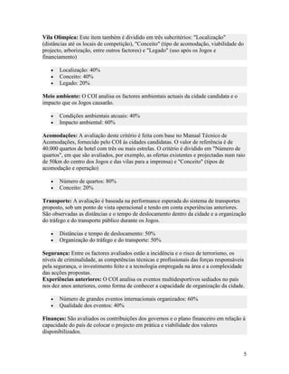 Vila Olímpica: Este item também é dividido em três subcritérios: "Localização"
(distâncias até os locais de competição), "Conceito" (tipo de acomodação, viabilidade do
projecto, arborização, entre outros factores) e "Legado" (uso após os Jogos e
financiamento)

   •   Localização: 40%
   •   Conceito: 40%
   •   Legado: 20%

Meio ambiente: O COI analisa os factores ambientais actuais da cidade candidata e o
impacto que os Jogos causarão.

   •   Condições ambientais atcuais: 40%
   •   Impacto ambiental: 60%

Acomodações: A avaliação deste critério é feita com base no Manual Técnico de
Acomodações, fornecido pelo COI às cidades candidatas. O valor de referência é de
40.000 quartos de hotel com três ou mais estrelas. O critério é dividido em "Número de
quartos", em que são avaliados, por exemplo, as ofertas existentes e projectadas num raio
de 50km do centro dos Jogos e das vilas para a imprensa) e "Conceito" (tipos de
acomodação e operação)

   •   Número de quartos: 80%
   •   Conceito: 20%

Transporte: A avaliação é baseada na performance esperada do sistema de transportes
proposto, sob um ponto de vista operacional e tendo em conta experiências anteriores.
São observadas as distâncias e o tempo de deslocamento dentro da cidade e a organização
do tráfego e do transporte público durante os Jogos.

   •   Distâncias e tempo de deslocamento: 50%
   •   Organização do tráfego e do transporte: 50%

Segurança: Entre os factores avaliados estão a incidência e o risco de terrorismo, os
níveis de criminalidade, as competências técnicas e profissionais das forças responsáveis
pela segurança, o investimento feito e a tecnologia empregada na área e a complexidade
das acções propostas.
Experiências anteriores: O COI analisa os eventos multidesportivos sediados no país
nos dez anos anteriores, como forma de conhecer a capacidade de organização da cidade.

   •   Número de grandes eventos internacionais organizados: 60%
   •   Qualidade dos eventos: 40%

Finanças: São avaliados os contribuições dos governos e o plano financeiro em relação à
capacidade do país de colocar o projecto em prática e viabilidade dos valores
disponibilizados.


                                                                                           5
 