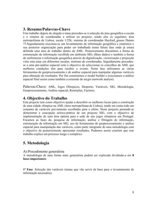 3. Resumo/Palavras-Chave
Este trabalho depois de elegido o tema procedeu-se á selecção da área geográfica a escala
e o sistema de coordenadas a utilizar no projecto, sendo eles os seguintes; área
metropolitana de Lisboa; escala 1/25k; sistema de coordenadas Hayford_grauss Datum
73.Seguidamente executou-se um levantamento de informação geográfica e estatística e
sua posterior organização para poder ser trabalhada numa futura fase onde já estará
definida uma área de trabalho dentro da AML. Posteriormente discutimos a forma de
estruturação da informação recolhida em ambiente SIG; (Base dados) e também a forma
de uniformizar a informação geográfica através de digitalização, vectorização e projecção
visto esta estar em diferentes escalas, sistemas de coordenadas. Seguidamente procedeu-
se a uma pré-análise espacial com o objectivo de seleccionar os concelhos da AML que
melhores condições têm para receber o evento. Nesta fase utilizamos as várias
ferramentas de geoprocessamento e de análise espacial para manipular algumas variáveis
para obtenção de resultados. Por fim construímos o model builder e executamos a análise
espacial final assim como também a extensão do arcgis (network analyst).

Palavras-Chave: AML, Jogos Olímpicos, Desporto, Variáveis, SIG, Metodologia,
Geoprocessamento, Análise espacial, Restrições, Factores.

4. Objectivo do Trabalho
Este projecto tem como objectivo ajudar a descobrir os melhores locais para a construção
de uma cidade olímpica na AML (área metropolitana de Lisboa), tendo em conta todo um
conjunto de variáveis previamente escolhidas para o efeito. Neste projecto pretende-se
demonstrar a concepção teórico-prática de um projecto SIG, com o objectivo de
implementação de uma área óptima para a sede de uns jogos olímpicos em Portugal.
Focamos as fases de, pesquisa de informação, análise e filtragem de informação,
estruturação da informação em SIG, uso de ferramentas de geoprocessamento e análise
espacial para manipulação das variáveis, como parte integrante de uma metodologia com
o objectivo de posteriormente apresentar resultados. Podemos assim concluir que este
trabalho explica um processo longo e complexo.


5. Metodologia

A) Procedimento generalista
A metodologia de uma forma mais generalista poderá ser explicada dividindo-a em 8
fases importantes.


1ª Fase: Selecção das variáveis (temas que vão servir de base para o levantamento de
informação necessária).




                                                                                       8
 