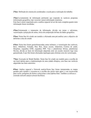 2ªfase: Definição do sistema de coordenadas e escala para a realização do trabalho.


3ªfase:Levantamento de informação pertinente que responda às variáveis propostas
(informação geográfica; tipo vectorial, raster) informação estatística.
Esta fase é muito importante pois a análise espacial irá ser tão mais completa quanto mais
informação forem recolhidas.


4ªfase:Estruturação e tratamento da informação, divisão em temas e sub-temas,
vectorização e projecção de cartas, início da composição da base de dados geográfica.

5ªfase: Nesta fase foi criado um modelo e efectuada uma pré-análise com o objectivo de
delimitar a área de estudo


6ªfase: Nesta fase foram georreferenciadas cartas militares, e vectorização das variáveis,
Rios, Albufeiras, Estradas, Ran, Ren, Áreas sociais, industriais, Centros de saúde,
Hospitais, esquadras GNR, esquadras PSP, Vias e plataformas férreas, plataformas
fluviais, devido ao facto da informação adquirida estar em escalas menores logo mais
generalizada. E por fim foram efectuadas topologias para eliminar erros de vectorização.


7ªfase: Execução de Model Builder. Nesta fase foi criado um modelo para a escolha de
um local óptimo para a implementação de uma cidade olímpica, com base nas variáveis
adquiridas nas fases anteriores.


8ªfase: Análise espacial e Network analyst.Nesta fase foram interpretadas os mapas
gerados pelo modelo e executou-se a escolha dos pixéis mais aptos, e sua reconversão
para vector, polígonos de forma a seleccionar a área óptima final. Também se utilizou a
extensão network analyst (closest facilities).




                                                                                        9
 
