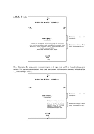 3.2 Folha de rosto
                                                        3cm


                                SEBASTIÃO DA SILVA RODRIGUES



                      3cm                                                                   2cm




                                                                                                  Centralizar   e    usar    letra
                                              RELATÓRIO...                                        tamanho 16
                                                (centralizado)

                        Relatório das atividades de pesquisa e exposição em aula exigido
                      como requisito parcial à aprovação na disciplina Comunicação Oral e         Centralizar ou alinhar à direita
                       Escrita, do Curso de Engenharia Florestal, da Universidade Federal         e usar letra tamanho 10 ou 12
                                           Rural da Amazônia (UFRA).
                                     Orientadora: professora Cíntia Cardoso




                                                  BELÉM
                                                   2010
                                                        2cm




Obs.: O tamanho das letras, assim como ocorre com as da capa, pode ser 16 ou 18, padronizadas com
as dela; 2) a apresentação abaixo do título pode ser alinhada à direita e com letras no tamanho 10 ou
12, como exemplo abaixo.
                                                        3cm


                                SEBASTIÃO DA SILVA RODRIGUES




                      3cm                                                                   2cm



                                                                                                  Centralizar   e    usar    letra
                                              RELATÓRIO...                                        tamanho 16
                                                (centralizado)

                                                       Relatório das atividades de pesquisa e
                                                       exposição em aula exigido como requisito
                                                       parcial à aprovação na disciplina
                                                       Comunicação Oral e Escrita, do Curso de
                                                                                                  Centralizar ou alinhar à direita
                                                       Engenharia Florestal, da Universidade      e usar letra tamanho 10 ou 12
                                                       Federal Rural da Amazônia (UFRA).
                                                       Orientadora: professora Cíntia Cardoso




                                                  BELÉM
                                                   2010
                                                        2cm
 