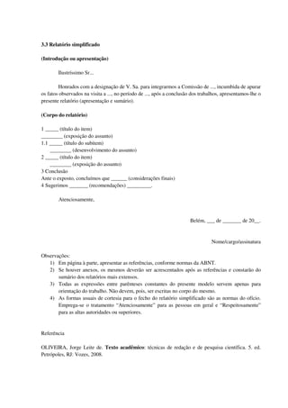3.3 Relatório simplificado

(Introdução ou apresentação)

        Ilustríssimo Sr...

        Honrados com a designação de V. Sa. para integrarmos a Comissão de ..., incumbida de apurar
os fatos observados na visita a ..., no período de ..., após a conclusão dos trabalhos, apresentamos-lhe o
presente relatório (apresentação e sumário).

(Corpo do relatório)

1 _____ (título do item)
________ (exposição do assunto)
1.1 _____ (título do subitem)
    ________ (desenvolvimento do assunto)
2 _____ (título do item)
    ________ (exposição do assunto)
3 Conclusão
Ante o exposto, concluímos que ______ (considerações finais)
4 Sugerimos _______ (recomendações) _________.

        Atenciosamente,


                                                                       Belém, ___ de _______ de 20__.


                                                                                  Nome/cargo/assinatura

Observações:
   1) Em página à parte, apresentar as referências, conforme normas da ABNT.
   2) Se houver anexos, os mesmos deverão ser acrescentados após as referências e constarão do
       sumário dos relatórios mais extensos.
   3) Todas as expressões entre parênteses constantes do presente modelo servem apenas para
       orientação do trabalho. Não devem, pois, ser escritas no corpo do mesmo.
   4) As formas usuais de cortesia para o fecho do relatório simplificado são as normas do ofício.
       Emprega-se o tratamento “Atenciosamente” para as pessoas em geral e “Respeitosamente”
       para as altas autoridades ou superiores.


Referência

OLIVEIRA, Jorge Leite de. Texto acadêmico: técnicas de redação e de pesquisa científica. 5. ed.
Petrópoles, RJ: Vozes, 2008.
 