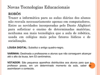 Novas Tecnologias Educacionais ROBÔS Trazer a informática para as aulas diárias dos alunos não resvala necessariamente apenas em computadores. Entre as novidades incorporadas pelo Dante Alighieri para sofisticar o ensino de determinadas matérias, nenhuma soa mais tecnológica que a aula de robótica, usada em colégios mais pelos fatores lúdicos e de socialização. LOUSA DIGITAL:  Substitui o antigo quadro-negro.  VARINHA:  Destinada a professores e alunos que não conseguem alcançar até o alto da lousa, tem 53 centímetros. VOTADOR:  São pequenos aparelhos distribuídos aos alunos para que o professor possa, em um determinado momento da aula, saber se assimilaram o conteúdo.  