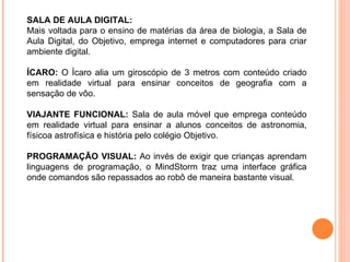 SALA DE AULA DIGITAL:  Mais voltada para o ensino de matérias da área de biologia, a Sala de Aula Digital, do Objetivo, emprega internet e computadores para criar ambiente digital. ÍCARO:  O Ícaro alia um giroscópio de 3 metros com conteúdo criado em realidade virtual para ensinar conceitos de geografia com a sensação de vôo. VIAJANTE FUNCIONAL:  Sala de aula móvel que emprega conteúdo em realidade virtual para ensinar a alunos conceitos de astronomia, físicoa astrofísica e história pelo colégio Objetivo.   PROGRAMAÇÃO VISUAL:  Ao invés de exigir que crianças aprendam linguagens de programação, o MindStorm traz uma interface gráfica onde comandos são repassados ao robô de maneira bastante visual. 