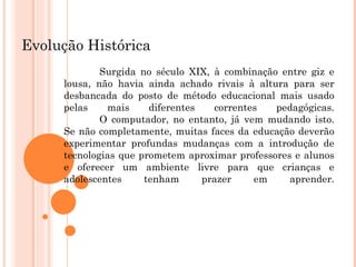 Evolução Histórica Surgida no século XIX, à combinação entre giz e lousa, não havia ainda achado rivais à altura para ser desbancada do posto de método educacional mais usado pelas mais diferentes correntes pedagógicas. O computador, no entanto, já vem mudando isto. Se não completamente, muitas faces da educação deverão experimentar profundas mudanças com a introdução de tecnologias que prometem aproximar professores e alunos e oferecer um ambiente livre para que crianças e adolescentes tenham prazer em aprender. 