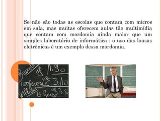 Se não são todas as escolas que contam com micros em sala, mas muitas oferecem aulas tão multimídia que contam com mordomia ainda maior que um simples laboratório de informática : o uso das lousas eletrônicas é um exemplo dessa mordomia.  