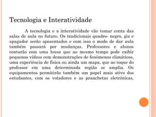 Tecnologia e Interatividade A tecnologia e a interatividade vão tomar conta das salas de aula no futuro. Os tradicionais quadro- negro, giz e apagador serão aposentados e com isso o modo de dar aula também passará por mudanças. Professores e alunos contarão com uma lousa que ao mesmo tempo pode exibir pequenos vídeos com demonstrações de fenômenos climáticos, uma experiência de física ou ainda um mapa, que ao toque do professor em uma determinada região se amplia. Os equipamentos permitirão também um papel mais ativo dos estudantes, com os votadores e as pranchetas eletrônicas. 