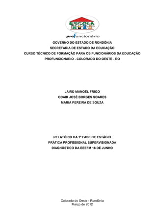 GOVERNO DO ESTADO DE RONDÔNIA
            SECRETARIA DE ESTADO DA EDUCAÇÃO
CURSO TÉCNICO DE FORMAÇÃO PARA OS FUNCIONÁRIOS DA EDUCAÇÃO
          PROFUNCIONÁRIO - COLORADO DO OESTE - RO




                    JAIRO MANOÉL FRIGO
                 ODAIR JOSÉ BORGES SOARES
                  MARIA PEREIRA DE SOUZA




              RELATÓRIO DA 1ª FASE DE ESTÁGIO
            PRÁTICA PROFISSIONAL SUPERVISIONADA
             DIAGNÓSTICO DA EEEFM 16 DE JUNHO




                  Colorado do Oeste - Rondônia
                         Março de 2012
 