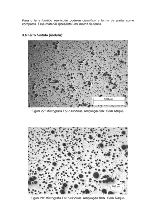 Para o ferro fundido vermicular pode-se classificar a forma da grafita como
compacta. Esse material apresenta uma matriz de ferrita.


3.6 Ferro fundido (nodular):




      Figura 27: Micrografia FoFo Nodular. Ampliação 50x. Sem Ataque.




     Figura 28: Micrografia FoFo Nodular. Ampliação 100x. Sem Ataque.
 
