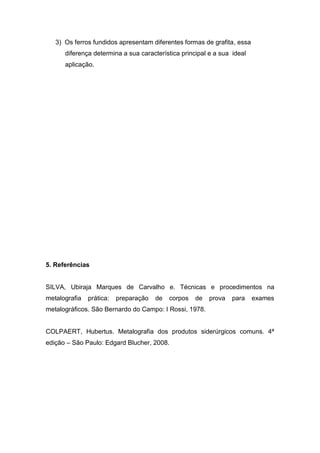 3) Os ferros fundidos apresentam diferentes formas de grafita, essa
      diferença determina a sua característica principal e a sua ideal
      aplicação.




5. Referências


SILVA, Ubiraja Marques de Carvalho e. Técnicas e procedimentos na
metalografia   prática:   preparação   de   corpos   de   prova   para   exames
metalográficos. São Bernardo do Campo: I Rossi, 1978.


COLPAERT, Hubertus. Metalografia dos produtos siderúrgicos comuns. 4ª
edição – São Paulo: Edgard Blucher, 2008.
 
