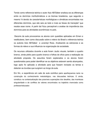 Tendo como referencia teórica o autor Aziz AB’Sáber analisou-se as diferenças
entre os domínios morfoclimáticos e os biomas brasileiros, que segundo o
mesmo “é devido às características morfológicas e climáticas encontradas nos
diferentes domínios, que são seis ao todo e mais as faixas de transição” que
recebe esse nome. A partir daí ficou perceptível a analise da importância dos
domínios para as atividades econômicas no país.


Decorre da aula provocamos os alunos com questões aplicadas em Emen e
vestibulares, bem como discussão sobre o relevo do Brasil o referencia teórica
os autores Aziz AB’Sáber e Jurandyr Ross. Analisando as estruturas e as
formas do relevo e sua influencia na organização da sociedade.

Os recursos utilizados durante a aula foram: áudio visuais, também o quadro
branco, ainda piloto para quadro branco e folhas de oficio para a realização da
atividade proposta. Os assuntos foram explanados e os alunos foram
questionados para poder identificar se os objetivos estavam sendo alcançados,
logo após foi aplicada a atividade para que fossem revisado os temas e
detectar as duvidas que surgiram ao longo da aula.

Em fim, a experiência em sala de aula contribui para aperfeiçoamos tanto na
construção do conhecimento metodológico, nas discussões teóricas. E ainda,
constituiu na contextualização das possíveis superações dos desafios, das incertezas
singularidade e de conflitos de valores encontrados na trajetória vivenciada como
professor/educador.
 