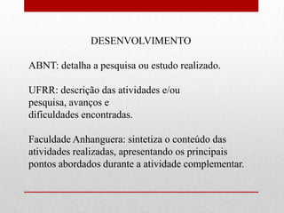 DESENVOLVIMENTO

ABNT: detalha a pesquisa ou estudo realizado.

UFRR: descrição das atividades e/ou
pesquisa, avanços e
dificuldades encontradas.

Faculdade Anhanguera: sintetiza o conteúdo das
atividades realizadas, apresentando os principais
pontos abordados durante a atividade complementar.
 