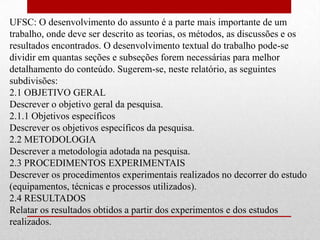 UFSC: O desenvolvimento do assunto é a parte mais importante de um
trabalho, onde deve ser descrito as teorias, os métodos, as discussões e os
resultados encontrados. O desenvolvimento textual do trabalho pode-se
dividir em quantas seções e subseções forem necessárias para melhor
detalhamento do conteúdo. Sugerem-se, neste relatório, as seguintes
subdivisões:
2.1 OBJETIVO GERAL
Descrever o objetivo geral da pesquisa.
2.1.1 Objetivos específicos
Descrever os objetivos específicos da pesquisa.
2.2 METODOLOGIA
Descrever a metodologia adotada na pesquisa.
2.3 PROCEDIMENTOS EXPERIMENTAIS
Descrever os procedimentos experimentais realizados no decorrer do estudo
(equipamentos, técnicas e processos utilizados).
2.4 RESULTADOS
Relatar os resultados obtidos a partir dos experimentos e dos estudos
realizados.
 