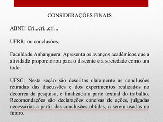 CONSIDERAÇÕES FINAIS

ABNT: Cri...cri...cri...

UFRR: ou conclusões.

Faculdade Anhanguera: Apresenta os avanços acadêmicos que a
atividade proporcionou para o discente e a sociedade como um
todo.

UFSC: Nesta seção são descritas claramente as conclusões
retiradas das discussões e dos experimentos realizados no
decorrer da pesquisa, e finalizada a parte textual do trabalho.
Recomendações são declarações concisas de ações, julgadas
necessárias a partir das conclusões obtidas, a serem usadas no
futuro.
 