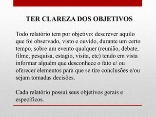 TER CLAREZA DOS OBJETIVOS

Todo relatório tem por objetivo: descrever aquilo
que foi observado, visto e ouvido, durante um certo
tempo, sobre um evento qualquer (reunião, debate,
filme, pesquisa, estagio, visita, etc) tendo em vista
informar alguém que desconhece o fato e/ ou
oferecer elementos para que se tire conclusões e/ou
sejam tomadas decisões.

Cada relatório possui seus objetivos gerais e
específicos.
 