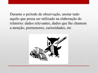 Durante o período de observação, anotar tudo
aquilo que possa ser utilizado na elaboração do
relatório: dados relevantes, dados que lhe chamem
a atenção, pormenores, curiosidades, etc
 