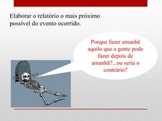 Elaborar o relatório o mais próximo
possível do evento ocorrido.

                               Porque fazer amanhã
                              aquilo que a gente pode
                                  fazer depois de
                               amanhã?...ou seria o
                                     contrário?
 