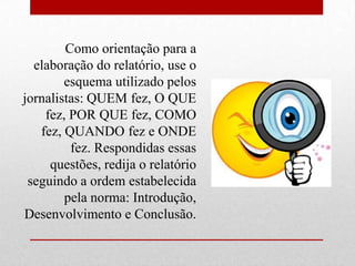 Como orientação para a
  elaboração do relatório, use o
        esquema utilizado pelos
jornalistas: QUEM fez, O QUE
    fez, POR QUE fez, COMO
   fez, QUANDO fez e ONDE
         fez. Respondidas essas
     questões, redija o relatório
 seguindo a ordem estabelecida
        pela norma: Introdução,
Desenvolvimento e Conclusão.
 
