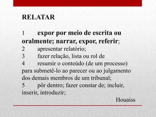 RELATAR

1    expor por meio de escrita ou
oralmente; narrar, expor, referir;
2      apresentar relatório;
3      fazer relação, lista ou rol de
4      resumir o conteúdo (de um processo)
para submetê-lo ao parecer ou ao julgamento
dos demais membros de um tribunal;
5      pôr dentro; fazer constar de; incluir,
inserir, introduzir;
                                         Houaiss
 