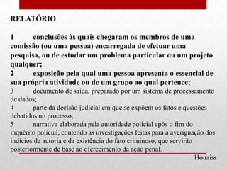 RELATÓRIO

1      conclusões às quais chegaram os membros de uma
comissão (ou uma pessoa) encarregada de efetuar uma
pesquisa, ou de estudar um problema particular ou um projeto
qualquer;
2      exposição pela qual uma pessoa apresenta o essencial de
sua própria atividade ou de um grupo ao qual pertence;
3       documento de saída, preparado por um sistema de processamento
de dados;
4       parte da decisão judicial em que se expõem os fatos e questões
debatidos no processo;
5       narrativa elaborada pela autoridade policial após o fim do
inquérito policial, contendo as investigações feitas para a averiguação dos
indícios de autoria e da existência do fato criminoso, que servirão
posteriormente de base ao oferecimento da ação penal.
                                                                    Houaiss
 