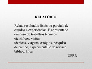 RELATÓRIO

Relata resultados finais ou parciais de
estudos e experiências. É apresentado
em caso de trabalhos técnico-
científicos, visitas
técnicas, viagens, estágios, pesquisa
de campo, experimental e de revisão
bibliográfica.
                                       UFRR
 
