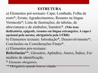 ESTRUTURA
a) Elementos pré-textuais: Capa; Lombada; Folha de
rosto*; Errata; Agradecimentos; Resumo na língua
Vernácula*; Lista de ilustrações, de tabelas, de
abreviaturas e de símbolos; Sumário*. (Não tem:
dedicatória, epígrafe, resumo em língua estrangeira. A capa é
opcional pela norma, obrigatória pela UFRR)
b) Elementos textuais: Introdução*; Desenvolvimento*;
Conclusões ou Considerações Finais*.
c) Elementos pós-textuais:
Referências**, Glossário, Apêndice, Anexo, Índice, For
mulário de identificação.
* Elemento obrigatório.
** Obrigatório quando houver citação.
 