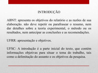 INTRODUÇÃO

ABNT: apresenta os objetivos do relatório e as razões de sua
elaboração. não deve repetir ou parafrasear o resumo, nem
dar detalhes sobre a teoria experimental, o método ou os
resultados, nem antecipar as conclusões e as recomendações.

UFRR: apresentação e objetivos.

UFSC: A introdução é a parte inicial do texto, que contém
informações objetivas para situar o tema do trabalho, tais
como a delimitação do assunto e os objetivos da pesquisa.
 