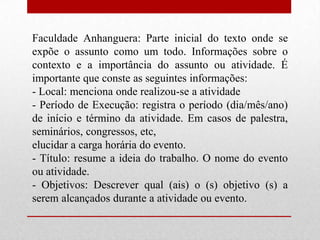 Faculdade Anhanguera: Parte inicial do texto onde se
expõe o assunto como um todo. Informações sobre o
contexto e a importância do assunto ou atividade. É
importante que conste as seguintes informações:
- Local: menciona onde realizou-se a atividade
- Período de Execução: registra o período (dia/mês/ano)
de início e término da atividade. Em casos de palestra,
seminários, congressos, etc,
elucidar a carga horária do evento.
- Título: resume a ideia do trabalho. O nome do evento
ou atividade.
- Objetivos: Descrever qual (ais) o (s) objetivo (s) a
serem alcançados durante a atividade ou evento.
 