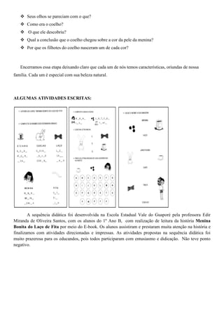  Seus olhos se pareciam com o que?
 Como era o coelho?
 O que ele descobriu?
 Qual a conclusão que o coelho chegou sobre a cor da pele da menina?
 Por que os filhotes do coelho nasceram um de cada cor?
Encerramos essa etapa deixando claro que cada um de nós temos características, oriundas de nossa
família. Cada um é especial com sua beleza natural.
ALGUMAS ATIVIDADES ESCRITAS:
A sequência didática foi desenvolvida na Escola Estadual Vale do Guaporé pela professora Edir
Miranda de Oliveira Santos, com os alunos do 1º Ano B, com realização de leitura da história Menina
Bonita do Laço de Fita por meio do E-book. Os alunos assistiram e prestaram muita atenção na história e
finalizamos com atividades direcionadas e impressas. As atividades propostas na sequência didática foi
muito prazerosa para os educandos, pois todos participaram com entusiasmo e didicação. Não teve ponto
negativo.
 