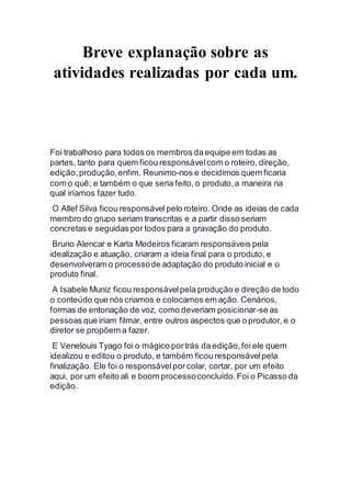 Breve explanação sobre as 
atividades realizadas por cada um. 
Foi trabalhoso para todos os membros da equipe em todas as 
partes, tanto para quem ficou responsável com o roteiro, direção, 
edição, produção, enfim. Reunimo-nos e decidimos quem ficaria 
com o quê; e também o que seria feito, o produto, a maneira na 
qual iríamos fazer tudo. 
O Allef Silva ficou responsável pelo roteiro. Onde as ideias de cada 
membro do grupo seriam transcritas e a partir disso seriam 
concretas e seguidas por todos para a gravação do produto. 
Bruno Alencar e Karla Medeiros ficaram responsáveis pela 
idealização e atuação, criaram a ideia final para o produto, e 
desenvolveram o processo de adaptação do produto inicial e o 
produto final. 
A Isabele Muniz ficou responsável pela produção e direção de todo 
o conteúdo que nós criamos e colocamos em ação. Cenários, 
formas de entonação de voz, como deveriam posicionar-se as 
pessoas que iriam filmar, entre outros aspectos que o produtor, e o 
diretor se propõem a fazer. 
E Venelouis Tyago foi o mágico por trás da edição, foi ele quem 
idealizou e editou o produto, e também ficou responsável pela 
finalização. Ele foi o responsável por colar, cortar, por um efeito 
aqui, por um efeito ali e boom processo concluído. Foi o Picasso da 
edição. 
 