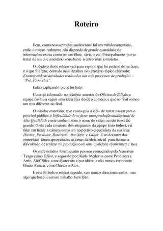 Roteiro 
Bem, como nosso produto audiovisual foi um minidocumentário, 
então o roteiro realmente não dispende de grande quantidade de 
informações extras como em um filme, série, e etc. Principalmente por se 
tratar de um documentário semelhante à entrevistas jornalistas. 
O objetivo deste roteiro será para expor o que foi pretendido se fazer, 
e o que foi feito, contudo mais detalhes nos próximo tópico chamado: 
Enumerando as atividades realizadas nos três processos de produção – 
“Pré, Pró e Pós”. 
Então explicando o que foi feito: 
Como já informado no relatório anterior de Oficina de Edição a 
equipe custou a seguir uma ideia fixa desde o começo, e que no final tomou 
um rota diferente no final. 
O minidocumentário teve como guia a ideia de tentar passar para o 
possível público A Dificuldade de se fazer uma produção audiovisual de 
Alta Qualidade e este também seria o nome do vídeo, se não fosse tão 
grande. Onde cada a maioria dos integrantes da equipe (não todos), iria 
falar em frente a câmera como um respectivo especialista da sua área: 
Diretor, Produtor, Roteirista, Ator/Atriz e Editor. E ao decorrer das 
entrevistas foram aproveitadas as cenas da ideia inicial para ilustrar a 
dificuldade de realizar tal produção com uma qualidade relativamente boa. 
Os entrevistados foram quatro pessoas começando pelo Venelouis 
Tyago como Editor, e seguindo por: Karla Medeiros como Produtora e 
Atriz, Allef Silva como Roteirista e por último e não menos importante 
Bruno Alencar como Diretor e Ator. 
E este foi todo o roteiro seguido, sem muitos direcionamentos, mas 
algo que buscou ser um trabalho bem feito. 
 