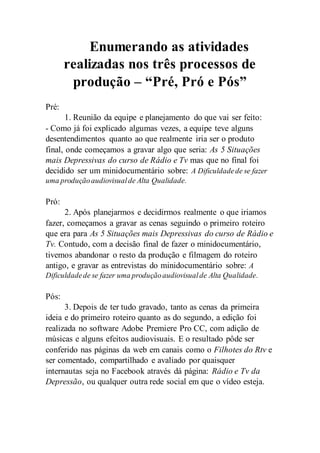 Enumerando as atividades 
realizadas nos três processos de 
produção – “Pré, Pró e Pós” 
Pré: 
1. Reunião da equipe e planejamento do que vai ser feito: 
- Como já foi explicado algumas vezes, a equipe teve alguns 
desentendimentos quanto ao que realmente iria ser o produto 
final, onde começamos a gravar algo que seria: As 5 Situações 
mais Depressivas do curso de Rádio e Tv mas que no final foi 
decidido ser um minidocumentário sobre: A Dificuldade de se fazer 
uma produção audiovisual de Alta Qualidade. 
Pró: 
2. Após planejarmos e decidirmos realmente o que iriamos 
fazer, começamos a gravar as cenas seguindo o primeiro roteiro 
que era para As 5 Situações mais Depressivas do curso de Rádio e 
Tv. Contudo, com a decisão final de fazer o minidocumentário, 
tivemos abandonar o resto da produção e filmagem do roteiro 
antigo, e gravar as entrevistas do minidocumentário sobre: A 
Dificuldade de se fazer uma produção audiovisual de Alta Qualidade. 
Pós: 
3. Depois de ter tudo gravado, tanto as cenas da primeira 
ideia e do primeiro roteiro quanto as do segundo, a edição foi 
realizada no software Adobe Premiere Pro CC, com adição de 
músicas e alguns efeitos audiovisuais. E o resultado pôde ser 
conferido nas páginas da web em canais como o Filhotes do Rtv e 
ser comentado, compartilhado e avaliado por quaisquer 
internautas seja no Facebook através dá página: Rádio e Tv da 
Depressão, ou qualquer outra rede social em que o vídeo esteja. 
 