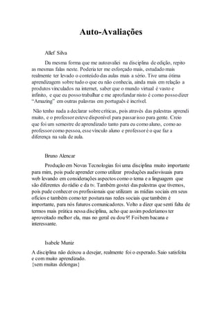 Auto-Avaliações 
Allef Silva 
Da mesma forma que me autoavaliei na disciplina de edição, repito 
as mesmas falas neste. Poderia ter me esforçado mais, estudado mais 
realmente ter levado o conteúdo das aulas mais a sério. Tive uma ótima 
aprendizagem sobre tudo o que eu não conhecia, ainda mais em relação a 
produtos vinculados na internet, saber que o mundo virtual é vasto e 
infinito, e que eu posso trabalhar e me aprofundar nisto é como posso dizer 
“Amazing” em outras palavras em português é incrível. 
Não tenho nada a declarar sobre críticas, pois através das palestras aprendi 
muito, e o professor esteve disponível para passar isso para gente. Creio 
que foi um semestre de aprendizado tanto para eu como aluno, como ao 
professor como pessoa, esse vínculo aluno e professor é o que faz a 
diferença na sala de aula. 
Bruno Alencar 
Produção em Novas Tecnologias foi uma disciplina muito importante 
para mim, pois pude aprender como utilizar produções audiovisuais para 
web levando em considerações aspectos como o tema e a linguagem que 
são diferentes do rádio e da tv. Também gostei das palestras que tivemos, 
pois pude conhecer os profissionais que utilizam as mídias sociais em seus 
ofícios e também como ter postura nas redes sociais que também é 
importante, para nós futuros comunicadores. Volto a dizer que senti falta de 
termos mais prática nessa disciplina, acho que assim poderíamos ter 
aproveitado melhor ela, mas no geral eu dou 9! Foi bem bacana e 
interessante. 
Isabele Muniz 
A disciplina não deixou a desejar, realmente foi o esperado. Saio satisfeita 
e com muito aprendizado. 
{sem muitas delongas} 
 