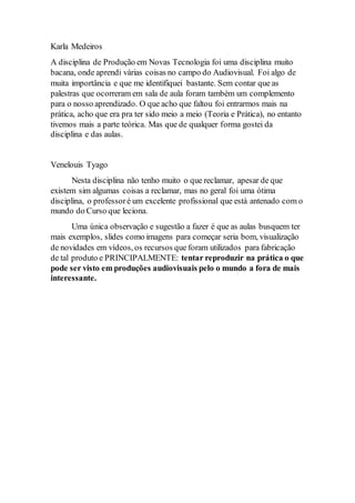 Karla Medeiros 
A disciplina de Produção em Novas Tecnologia foi uma disciplina muito 
bacana, onde aprendi várias coisas no campo do Audiovisual. Foi algo de 
muita importância e que me identifiquei bastante. Sem contar que as 
palestras que ocorreram em sala de aula foram também um complemento 
para o nosso aprendizado. O que acho que faltou foi entrarmos mais na 
prática, acho que era pra ter sido meio a meio (Teoria e Prática), no entanto 
tivemos mais a parte teórica. Mas que de qualquer forma gostei da 
disciplina e das aulas. 
Venelouis Tyago 
Nesta disciplina não tenho muito o que reclamar, apesar de que 
existem sim algumas coisas a reclamar, mas no geral foi uma ótima 
disciplina, o professor é um excelente profissional que está antenado com o 
mundo do Curso que leciona. 
Uma única observação e sugestão a fazer é que as aulas busquem ter 
mais exemplos, slides como imagens para começar seria bom, visualização 
de novidades em vídeos, os recursos que foram utilizados para fabricação 
de tal produto e PRINCIPALMENTE: tentar reproduzir na prática o que 
pode ser visto em produções audiovisuais pelo o mundo a fora de mais 
interessante. 

