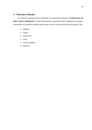 10 
4 – Materiais Utilizados 
Os materiais esperados para a realização da construção do projeto “Confinamento de 
gado vertical e Biodigestor”, foram relativamente pesquisados pelos integrantes da equipe e 
encontramos os seguintes materiais que possam ser úteis no desenvolvimento do projeto, são: 
 Madeira 
 Pregos 
 Tubos PVC 
 Tinta 
 Cola de madeira 
 Plásticos 
 