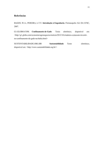 11 
Referências 
BAZZO, W.A.; PEREIRA, L.T.V. Introdução à Engenharia. Florianopolis: Ed. DA UFSC, 
2007. 
G1.GLOBO.COM. Confinamento de Gado Texto eletrônico, disponível em: 
<http://g1.globo.com/economia/agronegocios/noticia/2012/10/criadores-comecam-investir-no- 
confinamento-de-gado-na-bahia.html> 
SUSTENTABILIDADE.ORG.BR Sustentabilidade Texto eletrônico, 
disponível em: <http://www.sustentabilidade.org.br/> 
