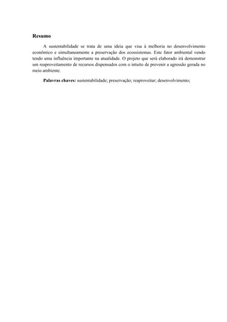 3 
Resumo 
A sustentabilidade se trata de uma ideia que visa à melhoria no desenvolvimento 
econômico e simultaneamente a preservação dos ecossistemas. Este fator ambiental vendo 
tendo uma influência importante na atualidade. O projeto que será elaborado irá demonstrar 
um reaproveitamento de recursos dispensados com o intuito de prevenir a agressão gerada no 
meio ambiente. 
Palavras chaves: sustentabilidade; preservação; reaproveitar; desenvolvimento; 
 