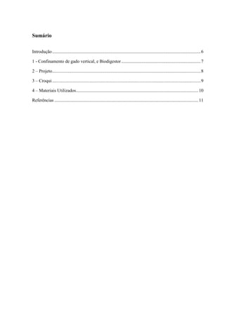 5 
Sumário 
Introdução ................................................................................................................................... 6 
1 - Confinamento de gado vertical, e Biodigestor ...................................................................... 7 
2 – Projeto ................................................................................................................................... 8 
3 – Croqui ................................................................................................................................... 9 
4 – Materiais Utilizados ............................................................................................................ 10 
Referências ............................................................................................................................... 11 
 