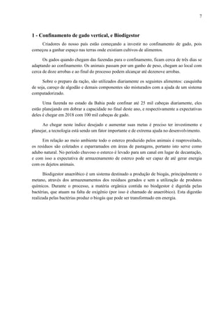 7 
1 - Confinamento de gado vertical, e Biodigestor 
Criadores do nosso país estão começando a investir no confinamento de gado, pois 
começou a ganhar espaço nas terras onde existiam cultivos de alimentos. 
Os gados quando chegam das fazendas para o confinamento, ficam cerca de três dias se 
adaptando ao confinamento. Os animais passam por um ganho de peso, chegam ao local com 
cerca de doze arrobas e ao final do processo podem alcançar até dezenove arrobas. 
Sobre o preparo da ração, são utilizados diariamente os seguintes alimentos: casquinha 
de soja, caroço de algodão e demais componentes são misturados com a ajuda de um sistema 
computadorizado. 
Uma fazenda no estado da Bahia pode confinar até 25 mil cabeças diariamente, eles 
estão planejando em dobrar a capacidade no final deste ano, e respectivamente a expectativas 
deles é chegar em 2018 com 100 mil cabeças de gado. 
Ao chegar neste índice desejado e aumentar suas metas é preciso ter investimento e 
planejar, a tecnologia está sendo um fator importante e de extrema ajuda no desenvolvimento. 
Em relação ao meio ambiente todo o esterco produzido pelos animais é reaproveitado, 
os resíduos são coletados e esparramados em áreas de pastagens, portanto isto serve como 
adubo natural. No período chuvoso o esterco é levado para um canal em lugar de decantação, 
e com isso a expectativa de armazenamento de esterco pode ser capaz de até gerar energia 
com os dejetos animais. 
Biodigestor anaeróbico é um sistema destinado a produção de biogás, principalmente o 
metano, através dos armazenamentos dos resíduos gerados e sem a utilização de produtos 
químicos. Durante o processo, a matéria orgânica contida no biodgestor é digerida pelas 
bactérias, que atuam na falta de oxigênio (por isso é chamado de anaeróbico). Esta digestão 
realizada pelas bactérias produz o biogás que pode ser transformado em energia. 
 