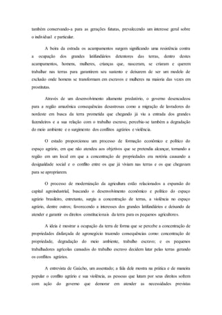 também conservando-a para as gerações futuras, prevalecendo um interesse geral sobre
o individual e particular.
A beira da estrada os acampamentos surgem significando uma resistência contra
a ocupação dos grandes latifundiários detentores das terras, dentro destes
acampamentos, homens, mulheres, crianças que, nasceram, se criaram e querem
trabalhar nas terras para garantirem seu sustento e deixarem de ser um modelo de
exclusão onde homens se transformam em escravos e mulheres na maioria das vezes em
prostitutas.
Através de um desenvolvimento altamente predatório, o governo desencadeou
para a região amazônica consequências desastrosas como a migração de lavradores do
nordeste em busca da terra prometida que chegando já viu a entrada dos grandes
fazendeiros e a sua relação com o trabalho escravo, percebia-se também a degradação
do meio ambiente e o surgimento dos conflitos agrários e violência.
O estado proporcionou um processo de formação econômico e político do
espaço agrário, em que não atendeu aos objetivos que se pretendia alcançar, tornando a
região em um local em que a concentração de propriedades era notória causando a
desigualdade social e o conflito entre os que já viviam nas terras e os que chegavam
para se apropriarem.
O processo de modernização da agricultura estão relacionados a expansão do
capital agroindustrial, buscando o desenvolvimento econômico e político do espaço
agrário brasileiro, entretanto, surgiu a concentração de terras, a violência no espaço
agrário, dentre outros; favorecendo a interesses dos grandes latifundiários e deixando de
atender e garantir os direitos constitucionais da terra para os pequenos agricultores.
A ideia é mostrar a ocupação da terra de forma que se percebe a concentração de
propriedades disfarçada de agronegócio trazendo consequências como: concentração de
propriedade, degradação do meio ambiente, trabalho escravo; e os pequenos
trabalhadores agrícolas cansados do trabalho escravo decidem lutar pelas terras gerando
os conflitos agrários.
A entrevista de Gaúcho, um assentado; a fala dele mostra na prática e de maneira
popular o conflito agrário e sua violência, as pessoas que lutam por seus direitos sofrem
com ação do governo que demorar em atender as necessidades previstas
 