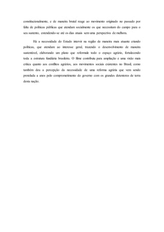 constitucionalmente, e de maneira brutal reage ao movimento originado no passado por
falta de políticas públicas que atendam socialmente os que necessitam do campo para o
seu sustento, estendendo-se até os dias atuais sem uma perspectiva de melhora.
Há a necessidade do Estado intervir na região de maneira mais atuante criando
políticas, que atendam ao interesse geral, trazendo o desenvolvimento de maneira
sustentável, elaborando um plano que reformule todo o espaço agrário, fortalecendo
toda a estrutura fundiária brasileira. O filme contribuiu para ampliação e uma visão mais
critica quanto aos conflitos agrários, aos movimentos sociais existentes no Brasil, como
também deu a percepção da necessidade de uma reforma agrária que vem sendo
protelada a anos pelo comprometimento do governo com os grandes detentores de terra
desta nação.
 