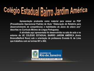 Apresentação produzida como material para anexar ao POP
(Procedimento Operacional Padrão) de título “Elaboração de Relatório para
desenvolvimento de competências e habilidades do aluno do oitavo ano”
descritas no Currículo Mínimo de Língua Portuguesa.
A atividade aqui apresentada foi desenvolvida na sala de aula e no
entorno da UE COLÉGIO ESTADUAL BAIRRO JARDIM AMÉRICA (Areia
Branca/Belford Roxo) sob a orientação da professora Evanete B. de Lima
que trabalhou com as turmas 801 e 802.
 
