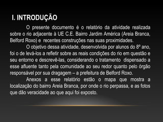 O presente documento é o relatório da atividade realizada
sobre o rio adjacente à UE C.E. Bairro Jardim América (Areia Branca,
Belford Roxo) e recentes construções nas suas proximidades.
O objetivo dessa atividade, desenvolvida por alunos do 8º ano,
foi o de levá-los a refletir sobre as reais condições do rio em questão e
seu entorno e descrevê-las, considerando o tratamento dispensado a
esse afluente tanto pela comunidade ao seu redor quanto pelo órgão
responsável por sua dragagem – a prefeitura de Belford Roxo.
Anexos a esse relatório estão o mapa que mostra a
localização do bairro Areia Branca, por onde o rio perpassa, e as fotos
que dão veracidade ao que aqui foi exposto.
I. INTRODUÇÃO
 